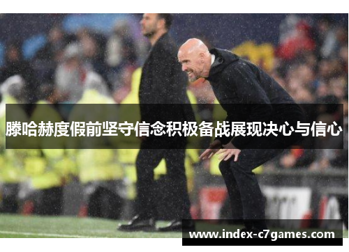 滕哈赫度假前坚守信念积极备战展现决心与信心