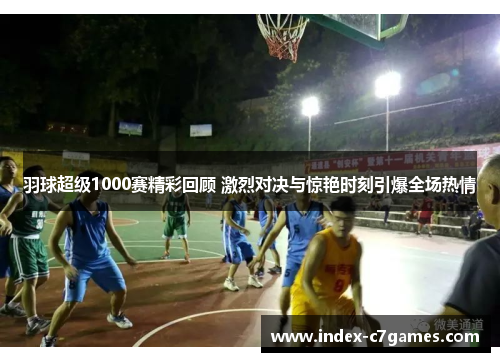 羽球超级1000赛精彩回顾 激烈对决与惊艳时刻引爆全场热情