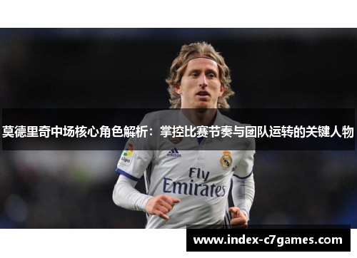 莫德里奇中场核心角色解析：掌控比赛节奏与团队运转的关键人物