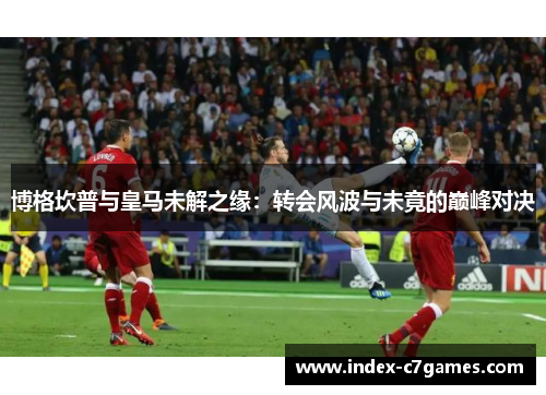 博格坎普与皇马未解之缘:转会风波与未竟的巅峰对决 博格坎普与皇马未解之缘:转会风波与未竟的巅峰对决