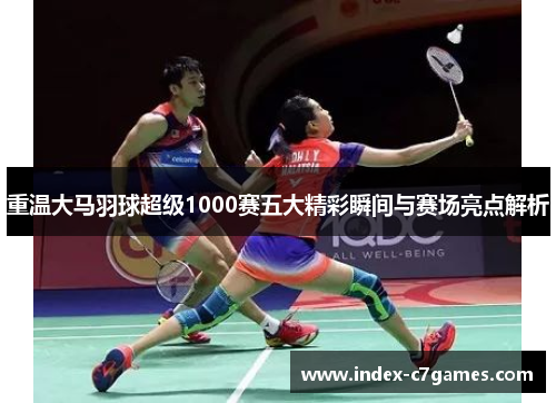 重温大马羽球超级1000赛五大精彩瞬间与赛场亮点解析