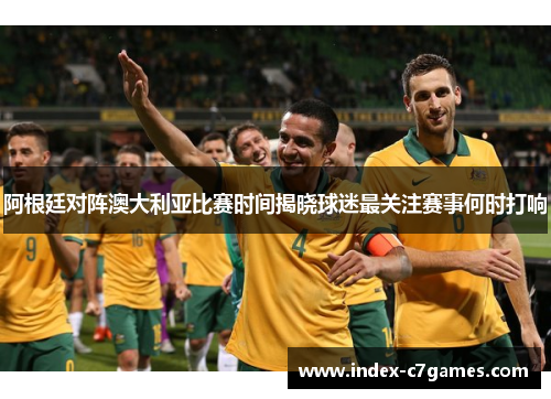 阿根廷对阵澳大利亚比赛时间揭晓球迷最关注赛事何时打响