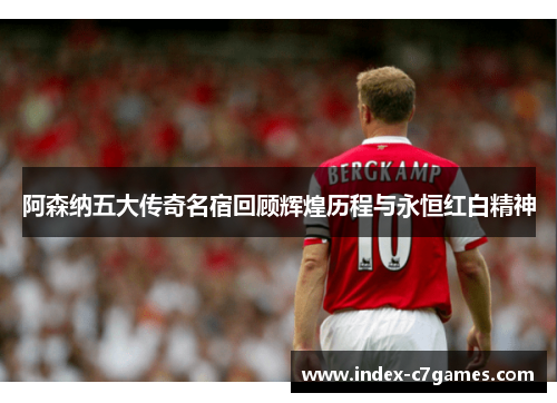 阿森纳五大传奇名宿回顾辉煌历程与永恒红白精神 阿森纳五大传奇名宿回顾辉煌历程与永恒红白精神